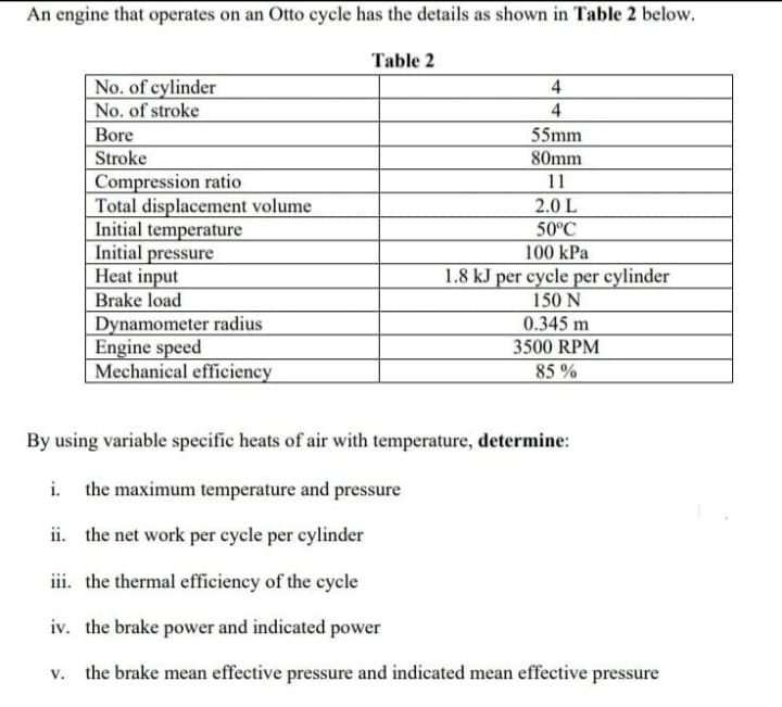 An engine that operates on an Otto cycle has the details as shown in Table 2 below.
Table 2
No. of cylinder
No. of stroke
4
Bore
55mm
Stroke
Compression ratio
Total displacement volume
Initial temperature
Initial pressure
Heat input
Brake load
80mm
11
2.0 L
50°C
100 kPa
1.8 kJ per cycle per cylinder
150 N
Dynamometer radius
Engine speed
Mechanical efficiency
0.345 m
3500 RPM
85 %
By using variable specific heats of air with temperature, determine:
i.
the maximum temperature and pressure
ii. the net work per cycle per cylinder
iii. the thermal efficiency of the cycle
iv. the brake power and indicated power
v. the brake mean effective pressure and indicated mean effective pressure
