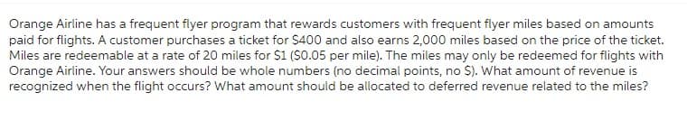 Orange Airline has a frequent flyer program that rewards customers with frequent flyer miles based on amounts
paid for flights. A customer purchases a ticket for $400 and also earns 2,000 miles based on the price of the ticket.
Miles are redeemable at a rate of 20 miles for $1 ($0.05 per mile). The miles may only be redeemed for flights with
Orange Airline. Your answers should be whole numbers (no decimal points, no $). What amount of revenue is
recognized when the flight occurs? What amount should be allocated to deferred revenue related to the miles?