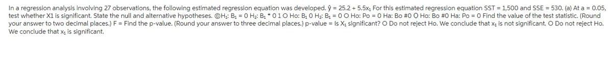 In a regression analysis involving 27 observations, the following estimated regression equation was developed. ŷ = 25.2 + 5.5x₁ For this estimated regression equation SST = 1,500 and SSE = 530. (a) At a = 0.05,
test whether X1 is significant. State the null and alternative hypotheses. OH₁: B₁ = 0 H₂: B₁ * 010 Ho: B₁ 0 H₂: B₁ = 0 0 Ho: Po = 0 Ha: Bo #0 Ọ Ho: Bo #0 Ha: Po = 0 Find the value of the test statistic. (Round
your answer to two decimal places.) F = Find the p-value. (Round your answer to three decimal places.) p-value = ls X₁ significant? O Do not reject Ho. We conclude that x₁ is not significant. O Do not reject Ho.
We conclude that x₁ is significant.