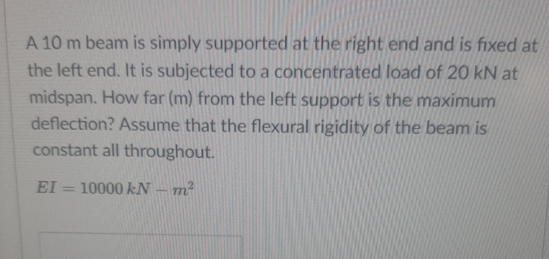 A 10 m beam is simply supported at the right end and is fixed at
the left end. It is subjected to a concentrated load of 20 kN at
midspan. How far (m) from the left support is the maximum
deflection? Assume that the flexural rigidity of the beam is
constant all throughout.
EI 10000 kN m²
T