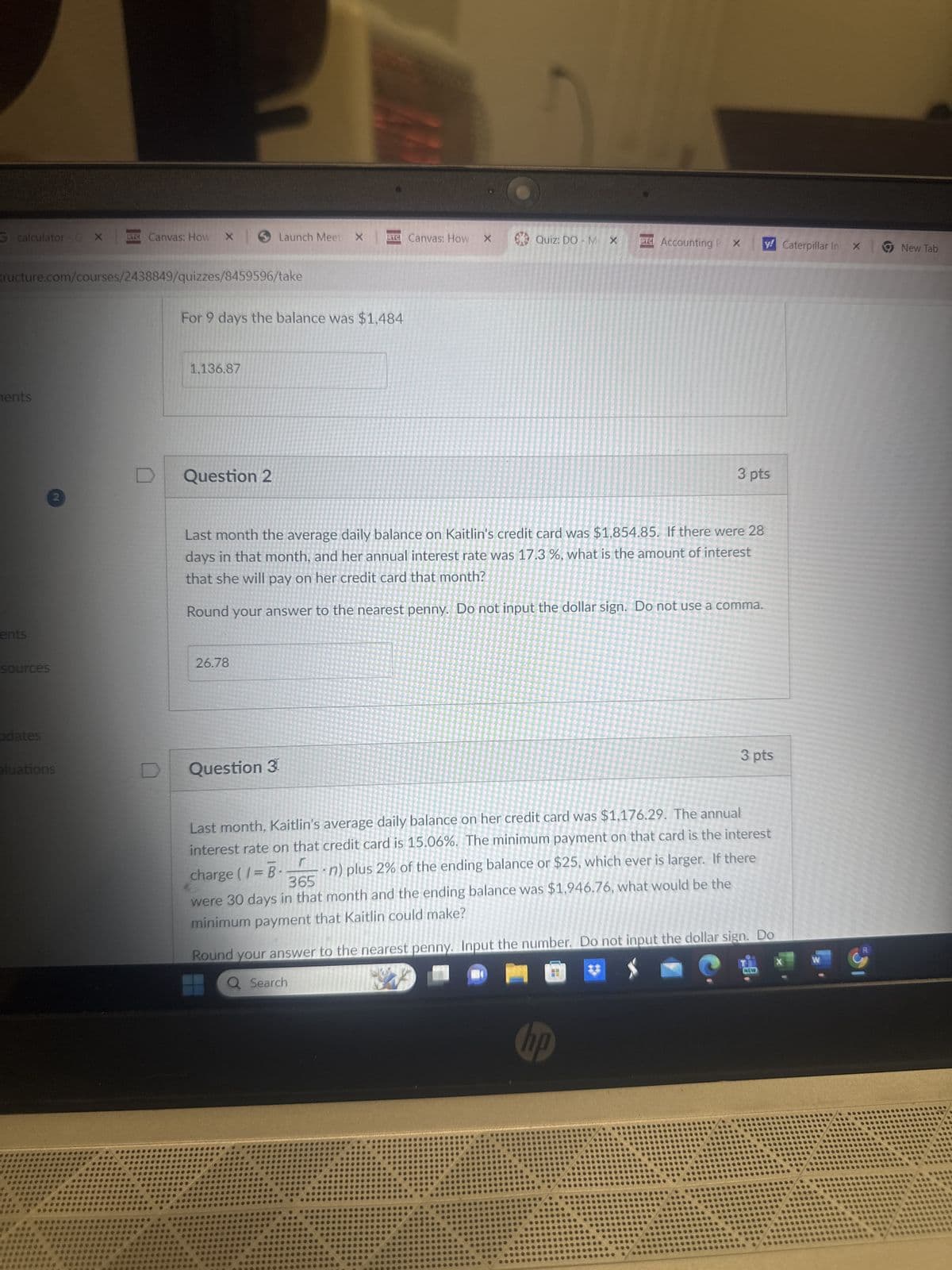 calculator -CX
RC Canvas: How X
Launch Meet X
FTC Canvas: How X
Quiz: DO M X
PTC Accounting P x
y Caterpillar Inx
New Tab
tructure.com/courses/2438849/quizzes/8459596/take
For 9 days the balance was $1,484
ments
ents
2
1,136.87
Question 2
3 pts
Last month the average daily balance on Kaitlin's credit card was $1,854.85. If there were 28
days in that month, and her annual interest rate was 17.3 %, what is the amount of interest
that she will pay on her credit card that month?
Round your answer to the nearest penny. Do not input the dollar sign. Do not use a comma.
sources
26.78
odates
eluations
Question 3
3 pts
Last month, Kaitlin's average daily balance on her credit card was $1,176.29. The annual
interest rate on that credit card is 15.06%. The minimum payment on that card is the interest
n) plus 2% of the ending balance or $25, which ever is larger. If there
r
charge (I = B.
365
were 30 days in that month and the ending balance was $1,946.76, what would be the
minimum payment that Kaitlin could make?
Round your answer to the nearest penny. Input the number. Do not input the dollar sign. Do
Q Search
W
NEW
hp