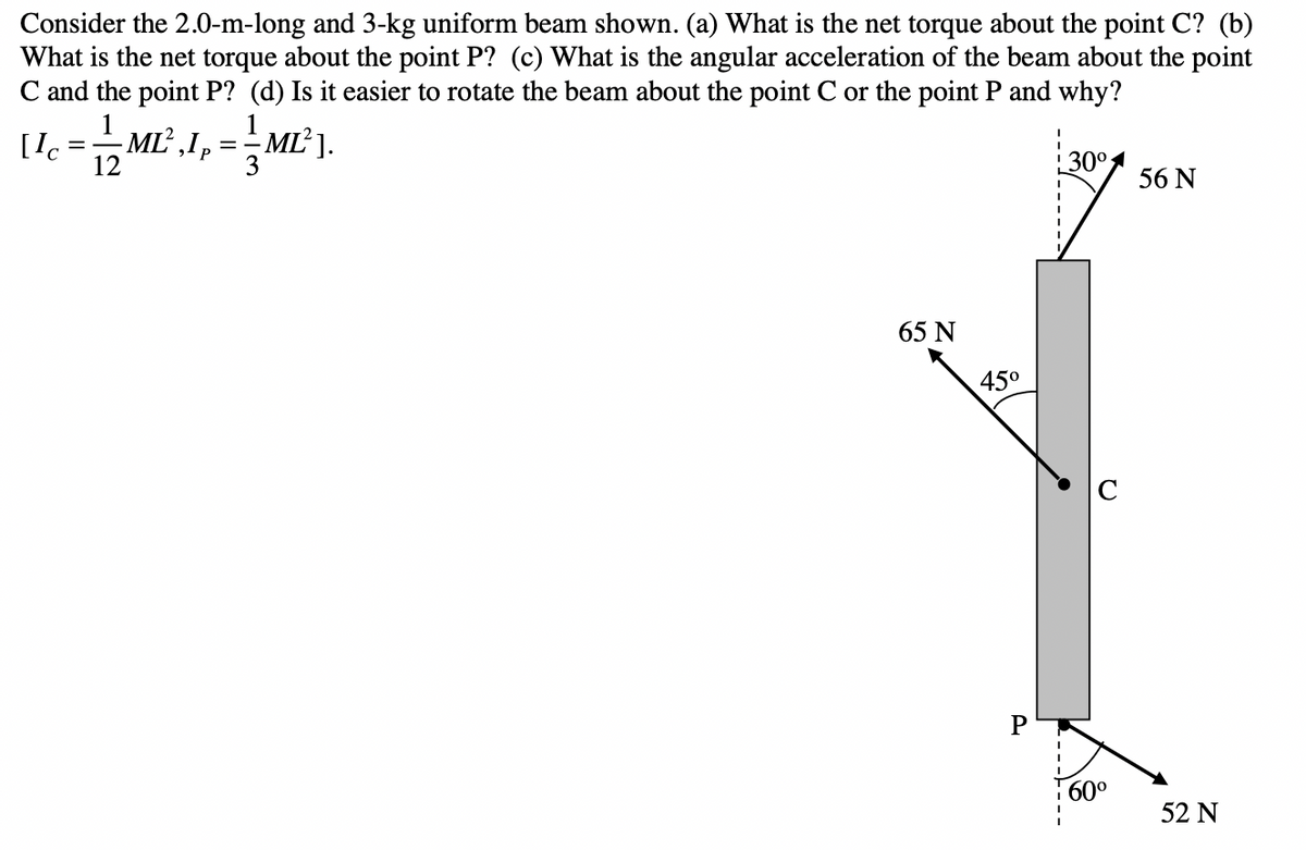 Consider the 2.0-m-long and 3-kg uniform beam shown. (a) What is the net torque about the point C? (b)
What is the net torque about the point P? (c) What is the angular acceleration of the beam about the point
C and the point P? (d) Is it easier to rotate the beam about the point C or the point P and why?
1
12
[Ic
=
ME²,1₂=ML²J.
==
65 N
45⁰
P
30⁰
60⁰
56 N
52 N