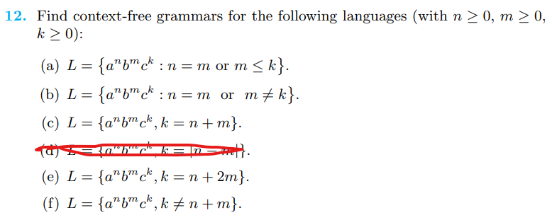 12. Find context-free grammars for the following languages (with n ≥ 0, m ≥ 0,
k ≥ 0):
(a) L = {abck: n = m or m
(b) L= = {anfmck:
(c) L = {abck,k=n+m}.
(d)=30"b"
(e) L = {a¹bmck, k = n +2m}.
(f) L = {abck, k‡n+m}.
or m ≤ k}.
or m‡ k}.
: n = m
=HGH.