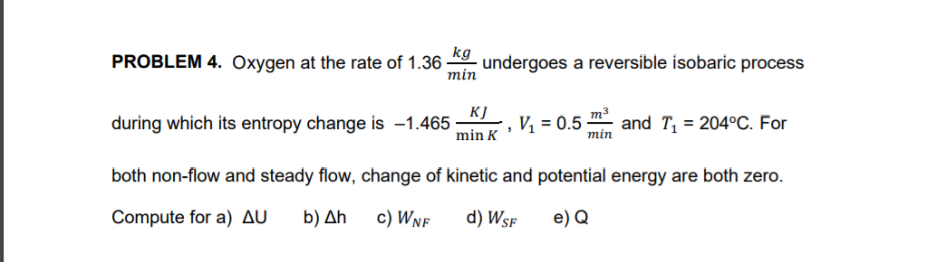 PROBLEM 4. Oxygen at the rate of 1.36
kg
undergoes a reversible isobaric process
тin
KJ
during which its entropy change is -1.465
m3
, V, = 0.5
and T, = 204°C. For
min
min K
both non-flow and steady flow, change of kinetic and potential energy are both zero.
Compute for a) AU
b) Δh
c) Wnf
d) Wsf
e) Q
