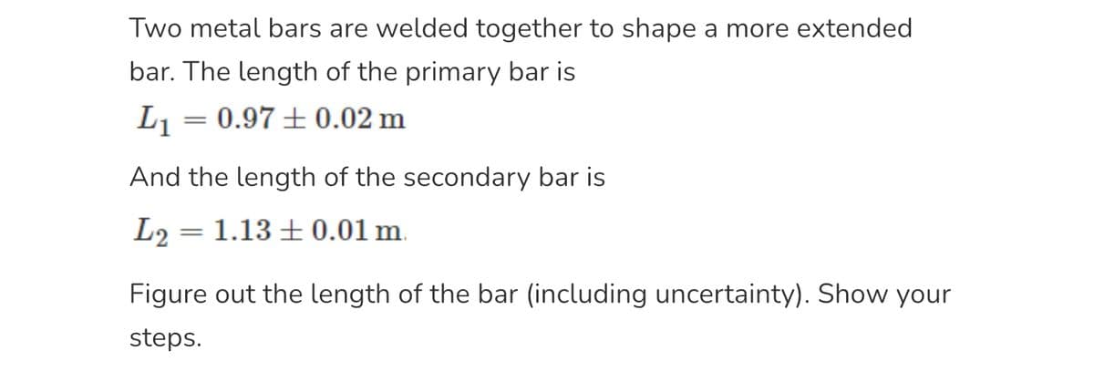 Two metal bars are welded together to shape a more extended
bar. The length of the primary bar is
L₁
=
= 0.97 ± 0.02 m
And the length of the secondary bar is
L2₂
1.13 0.01 m.
=
Figure out the length of the bar (including uncertainty). Show your
steps.