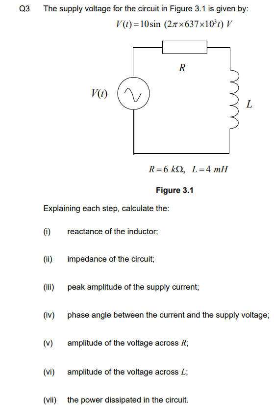 Q3
The supply voltage for the circuit in Figure 3.1 is given by:
V(t)=10sin (27×637×10³t) V
(ii)
(iii)
Explaining each step, calculate the:
(i) reactance of the inductor;
(iv)
V(t)
(v)
R=6 kQ, L=4 mH
R
impedance of the circuit;
Figure 3.1
peak amplitude of the supply current;
phase angle between the current and the supply voltage;
amplitude of the voltage across R;
(vi) amplitude of the voltage across L;
L
(vii) the power dissipated in the circuit.