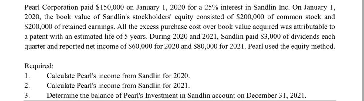 Pearl Corporation paid $150,000 on January 1, 2020 for a 25% interest in Sandlin Inc. On January 1,
2020, the book value of Sandlin's stockholders' equity consisted of $200,000 of common stock and
$200,000 of retained earnings. All the excess purchase cost over book value acquired was attributable to
a patent with an estimated life of 5 years. During 2020 and 2021, Sandlin paid $3,000 of dividends each
quarter and reported net income of $60,000 for 2020 and $80,000 for 2021. Pearl used the equity method.
Required:
1.
2.
3.
Calculate Pearl's income from Sandlin for 2020.
Calculate Pearl's income from Sandlin for 2021.
Determine the balance of Pearl's Investment in Sandlin account on December 31, 2021.