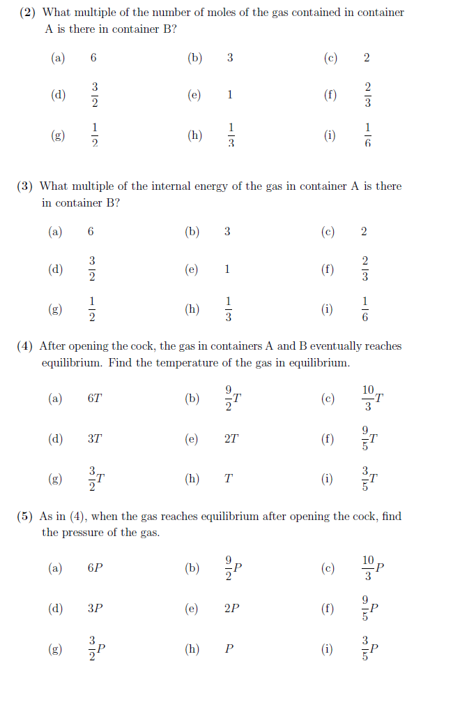 (2) What multiple of the number of moles of the gas contained in container
A is there in container B?
(a)
(d)
60
(g)
6
(a)
312
1
6
50
Nw
2
1
2
6T
(d) 37
(b)
6P
(d) 3P
(e)
(3) What multiple of the internal energy of the gas in container A is there
in container B?
(a)
(d)
(h)
3
(h)
(b) 3
3
(e) 1
(e)
1
(h)
1
3
(e)
(h)
3
(4) After opening the cock, the gas in containers A and B eventually reaches
equilibrium. Find the temperature of the gas in equilibrium.
(b) T
27
T
(b) p
(c)
(f)
(i)
2P
P
(c)
(i)
(c)
(f)
2
(5) As in (4), when the gas reaches equilibrium after opening the cock, find
the pressure of the gas.
(a)
(c)
2
تان
(f)
(i)
3
1
6
2
200
6
10
T
only exto
p