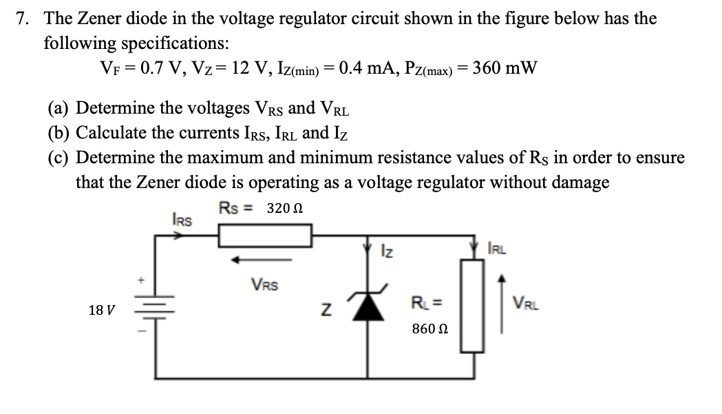 7. The Zener diode in the voltage regulator circuit shown in the figure below has the
following specifications:
VF = 0.7 V, Vz= 12 V, Iz(min) = 0.4 mA, Pz(max) = 360 mW
(a) Determine the voltages VRs and VRL
(b) Calculate the currents IRS, IRL and Iz
(c) Determine the maximum and minimum resistance values of Rs in order to ensure
that the Zener diode is operating as a voltage regulator without damage
Rs = 320
18 V
IRS
VRS
Z
Iz
RL=
860 Ω
IRL
VRL