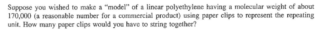 Suppose you wished to make a "model" of a linear polyethylene having a molecular weight of about
170,000 (a reasonable number for a commercial product) using paper clips to represent the repeating
unit. How many paper clips would you have to string together?