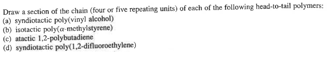 Draw a section of the chain (four or five repeating units) of each of the following head-to-tail polymers:
(a) syndiotactic poly(vinyl alcohol)
(b) isotactic poly(a-methylstyrene)
(c) atactic 1,2-polybutadiene
(d) syndiotactic poly(1,2-difluoroethylene)