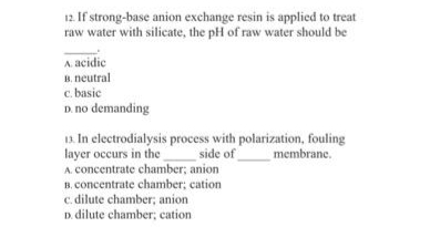 12. If strong-base anion exchange resin is applied to treat
raw water with silicate, the pH of raw water should be
A. acidic
B. neutral
c. basic
D. no demanding
13 In electrodialysis process with polarization, fouling
layer occurs in the
A. concentrate chamber; anion
B. concentrate chamber; cation
c. dilute chamber; anion
D. dilute chamber; cation
side of
membrane.
