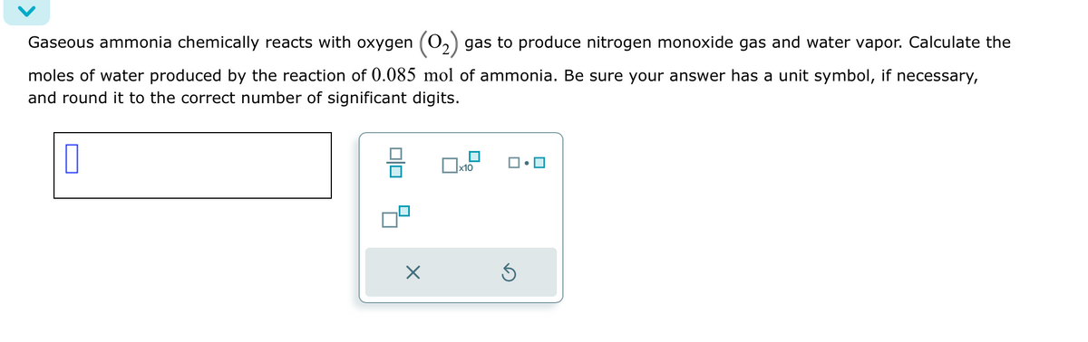 Gaseous ammonia chemically reacts with oxygen (O₂) gas to produce nitrogen monoxide gas and water vapor. Calculate the
moles of water produced by the reaction of 0.085 mol of ammonia. Be sure your answer has a unit symbol, if necessary,
and round it to the correct number of significant digits.
0
×
0x8