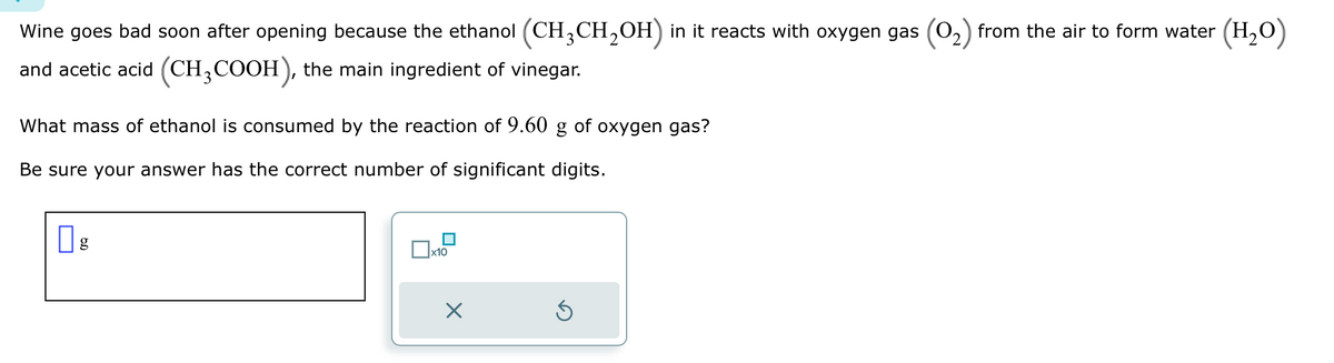 Wine goes bad soon after opening because the ethanol (CH3CH₂OH) in it reacts with oxygen gas (0₂) from the air to form water (H₂O)
and acetic acid (CH3COOH), the main ingredient of vinegar.
What mass of ethanol is consumed by the reaction of 9.60 g of oxygen gas?
Be sure your answer has the correct number of significant digits.
g
x10
X
Ś
