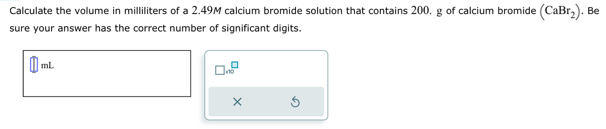 Calculate the volume in milliliters of a 2.49M calcium bromide solution that contains 200. g of calcium bromide (CaBr₂). Be
sure your answer has the correct number of significant digits.
mL
x10
Ś