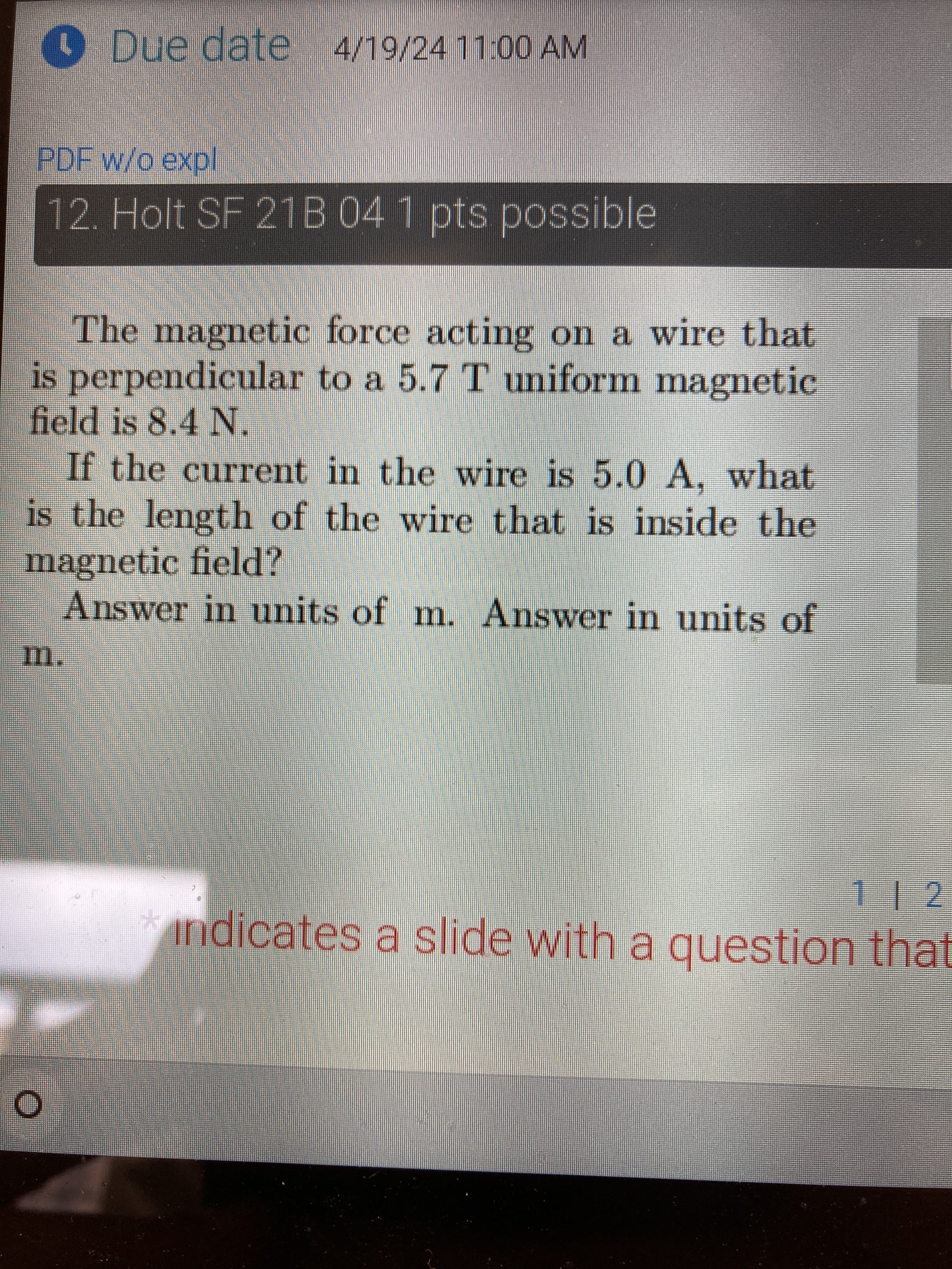 Due date 4/19/24 11:00 AM
PDF w/o expl
12. Holt SF 21B 04 1 pts possible
The magnetic force acting on a wire that
is perpendicular to a 5.7 T uniform magnetic
field is 8.4 N.
If the current in the wire is 5.0 A, what
is the length of the wire that is inside the
magnetic field?
m.
Answer in units of m. Answer in units of
O
112
indicates a slide with a question that