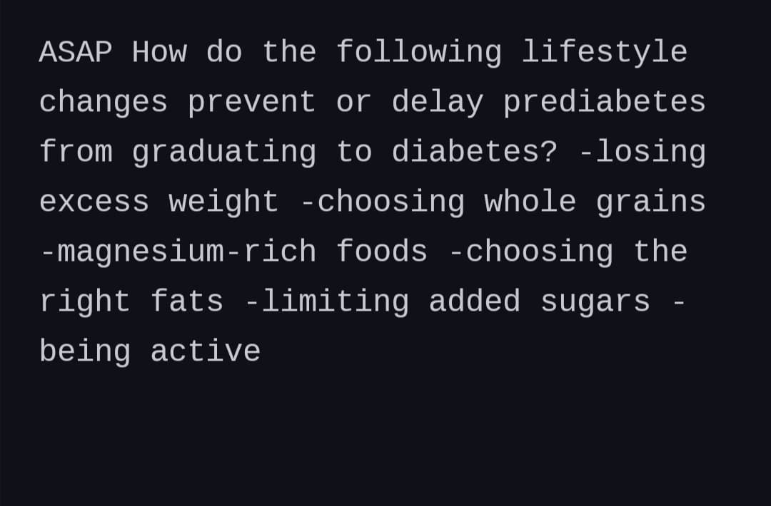 ASAP How do the following lifestyle
changes prevent or delay prediabetes
from graduating to diabetes? -losing
excess weight -choosing whole grains
- magnesium-rich foods -choosing the
right fats -limiting added sugars
being active
