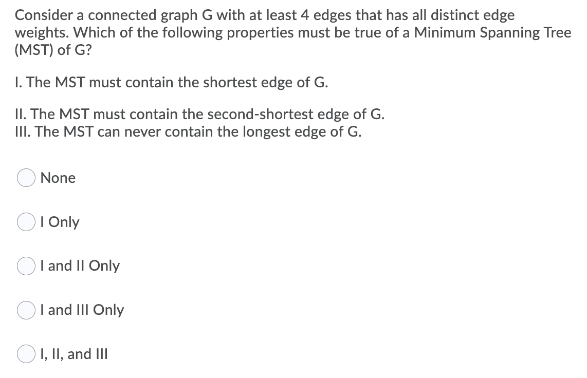 Consider a connected graph G with at least 4 edges that has all distinct edge
weights. Which of the following properties must be true of a Minimum Spanning Tree
(MST) of G?
I. The MST must contain the shortest edge of G.
II. The MST must contain the second-shortest edge of G.
III. The MST can never contain the longest edge of G.
None
I Only
I and II Only
I and III Only
O1, II, and III
