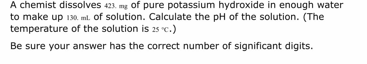 A chemist dissolves 423. mg of pure potassium hydroxide in enough water
to make up 130. mL of solution. Calculate the pH of the solution. (The
temperature of the solution is 25 °C.)
Be sure your answer has the correct number of significant digits.
