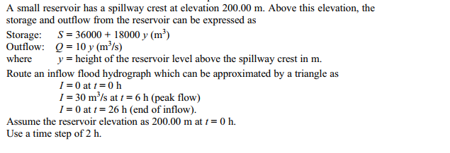 A small reservoir has a spillway crest at elevation 200.00 m. Above this elevation, the
storage and outflow from the reservoir can be expressed as
Storage: S= 36000 + 18000 y (m³)
Outflow: Q = 10y (m³/s)
where
y = height of the reservoir level above the spillway crest in m.
Route an inflow flood hydrograph which can be approximated by a triangle as
I = 0 at t = 0h
I = 30 m³/s at t = 6 h (peak flow)
I = 0 at t = 26 h (end of inflow).
Assume the reservoir elevation as 200.00 m at t = 0 h.
Use a time step of 2 h.
