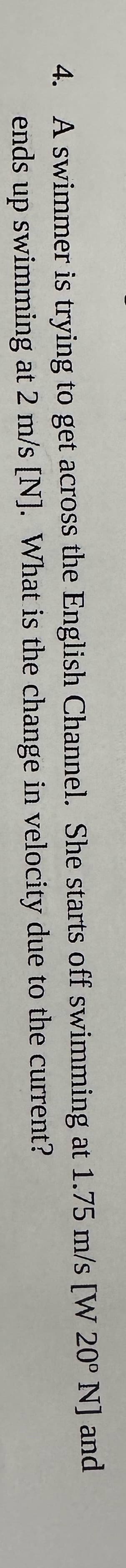 4. A swimmer is trying to get across the English Channel. She starts off swimming at 1.75 m/s [W 20° N] and
ends up swimming at 2 m/s [N]. What is the change in velocity due to the current?