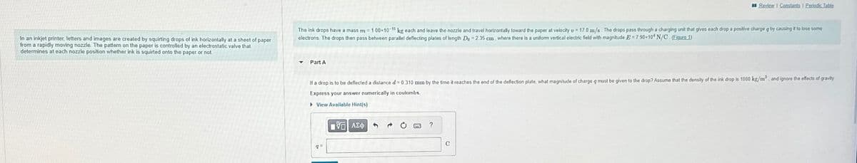 Review Constants | Periodic Table
In an inkjet printer, letters and images are created by squirting drops of ink horizontally at a sheet of paper
from a rapidly moving nozzle. The pattern on the paper is controlled by an electrostatic valve that
determines at each nozzle position whether ink is squirted onto the paper or not
The ink drops have a mass m = 1.00×10-11 kg each and leave the nozzle and travel horizontally toward the paper at velocity v = 17.0 m/s. The drops pass through a charging unit that gives each drop a positive charge q by causing it to lose some
electrons. The drops then pass between parallel deflecting plates of length Do = 2.35 cm, where there is a uniform vertical electric field with magnitude E = 790×10* N/C (Figure 1)
Part A
If a drop is to be deflected a distance d= 0.310 mm by the time it reaches the end of the deflection plate, what magnitude of charge a must be given to the drop? Assume that the density of the ink drop is 1000 kg/m³, and ignore the effects of gravity
Express your answer numerically in coulombs.
▸ View Available Hint(s)
ΜΕ ΑΣΦ
?
9=
C