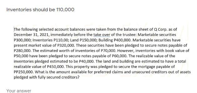 Inventories should be 110,000
The following selected account balances were taken from the balance sheet of Q Corp. as of
December 31, 2021, immediately before the take over of the trustee: Marketable securities
P300,000; Inventories P110,00; Land P150,000; Building P400,000. Marketable securities have
present market value of P320,000. These securities have been pledged to secure notes payable of
P280,000. The estimated worth of inventories of P70,000. However, inventories with book value of
P50,000 have been pledged to secure notes payable of P60,000. The realizable value of the
inventories pledged estimated to be P40,000. The land and building are estimated to have a total
realizable value of P450,000. This property was pledged to secure the mortgage payable of
PP250,000. What is the amount available for preferred claims and unsecured creditors out of assets
pledged with fully secured creditors?
Your answer
