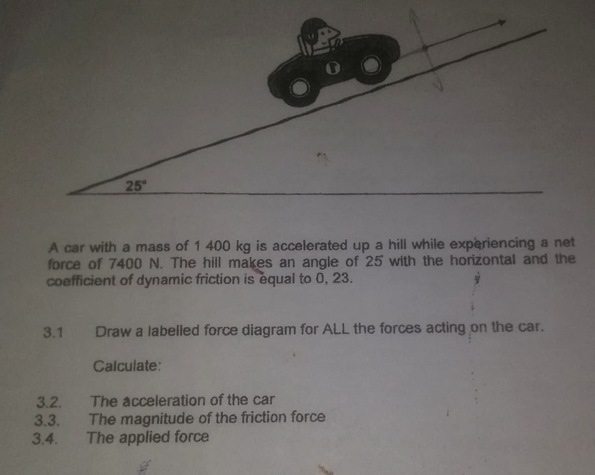 25°
A car with a mass of 1 400 kg is accelerated up a hill while experiencing a net
force of 7400 N. The hill makes an angle of 25 with the horizontal and the
coefficient of dynamic friction is equal to 0, 23.
3.1
Draw a labelled force diagram for ALL the forces acting on the car.
Calculate:
3.2.
3.3.
3.4.
The acceleration of the car
The magnitude of the friction force
The applied force
