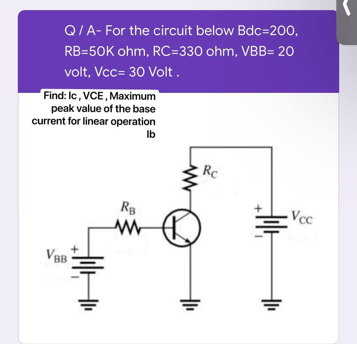 Q/A- For the circuit below Bdc=200,
RB=50K ohm, RC=330 ohm, VBB= 20
volt, Vcc= 30 Volt.
Find: Ic, VCE, Maximum
peak value of the base
current for linear operation
lb
VBB
H
RB
www
Rc
dil
1
Vcc