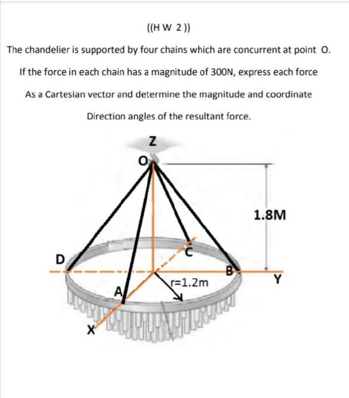 ((H W 2 ))
The chandelier is supported by four chains which are concurrent at point O.
If the force in each chain has a magnitude of 300N, express each force
As a Cartesian vector and determine the magnitude and coordinate
Direction angles of the resultant force.
1.8M
D.
r=1.2m
Y
A
