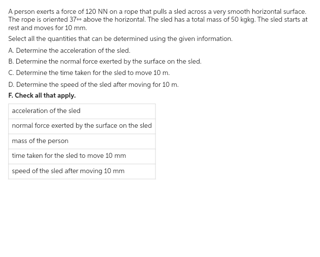 A person exerts a force of 120 NN on a rope that pulls a sled across a very smooth horizontal surface.
The rope is oriented 37⁰0 above the horizontal. The sled has a total mass of 50 kgkg. The sled starts at
rest and moves for 10 mm.
Select all the quantities that can be determined using the given information.
A. Determine the acceleration of the sled.
B. Determine the normal force exerted by the surface on the sled.
C. Determine the time taken for the sled to move 10 m.
D. Determine the speed of the sled after moving for 10 m.
F. Check all that apply.
acceleration of the sled
normal force exerted by the surface on the sled
mass of the person
time taken for the sled to move 10 mm
speed of the sled after moving 10 mm