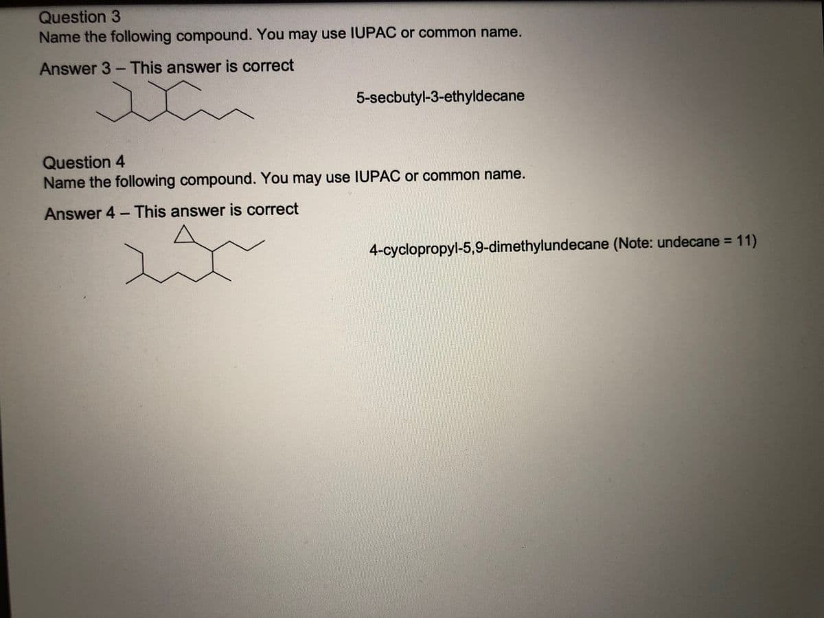 Question 3
Name the following compound. You may use IUPAC or common name.
Answer 3- This answer is correct
5-secbutyl-3-ethyldecane
Question 4
Name the following compound. You may use IUPAC or common name.
Answer 4 - This answer is correct
4-cyclopropyl-5,9-dimethylundecane (Note: undecane = 11)
%3D
