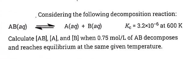 .Considering the following decomposition reaction:
AB(aq)
A(aq) + B(aq)
Ke = 3.2x10-6 at 600 K
Calculate [AB], [A], and [B] when 0.75 mol/L of AB decomposes
and reaches equilibrium at the same given temperature.
