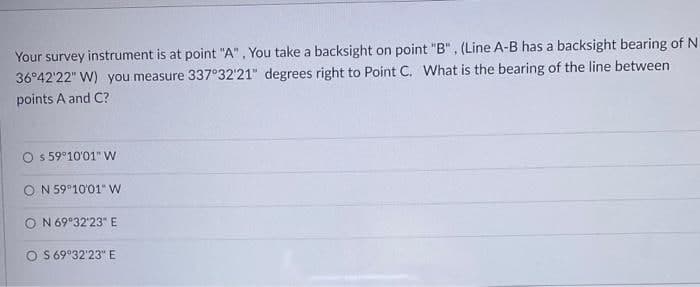 Your survey instrument is at point "A". You take a backsight on point "B", (Line A-B has a backsight bearing of N
36°42'22" W) you measure 337°32'21" degrees right to Point C. What is the bearing of the line between
points A and C?
Os 59°10'01" W
ON 59°10'01" W
ON 69°32'23" E
OS 69°32'23" E