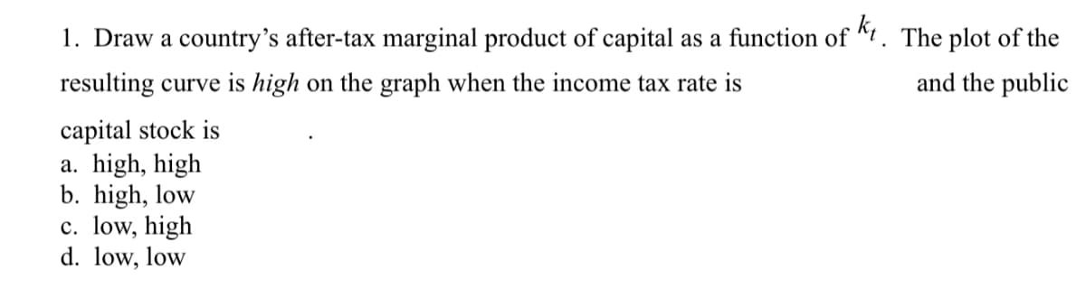 1. Draw a country's after-tax marginal product of capital as a function of +. The plot of the
resulting curve is high on the graph when the income tax rate is
and the public
capital stock is
a. high, high
b. high, low
c. low, high
d. low, low