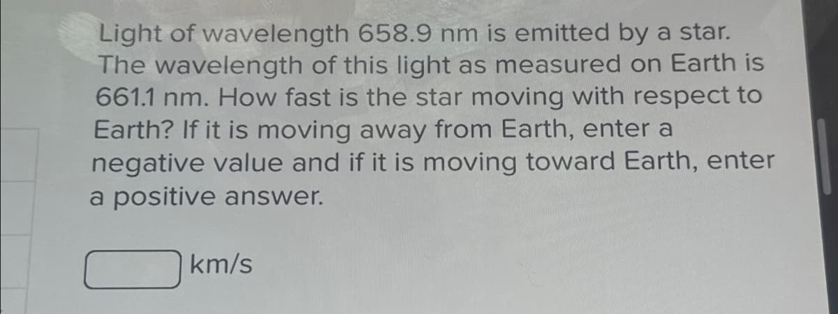 Light of wavelength 658.9 nm is emitted by a star.
The wavelength of this light as measured on Earth is
661.1 nm. How fast is the star moving with respect to
Earth? If it is moving away from Earth, enter a
negative value and if it is moving toward Earth, enter
a positive answer.
km/s