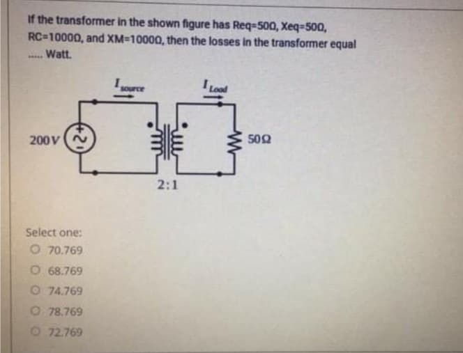 If the transformer in the shown figure has Req-500, Xeq=500,
RC=10000, and XM-10000, then the losses in the transformer equal
Watt.
Lood
auno
502
200V(N
2:1
Select one:
O 70.769
O 68.769
O 74.769
O 78.769
O 72.769
