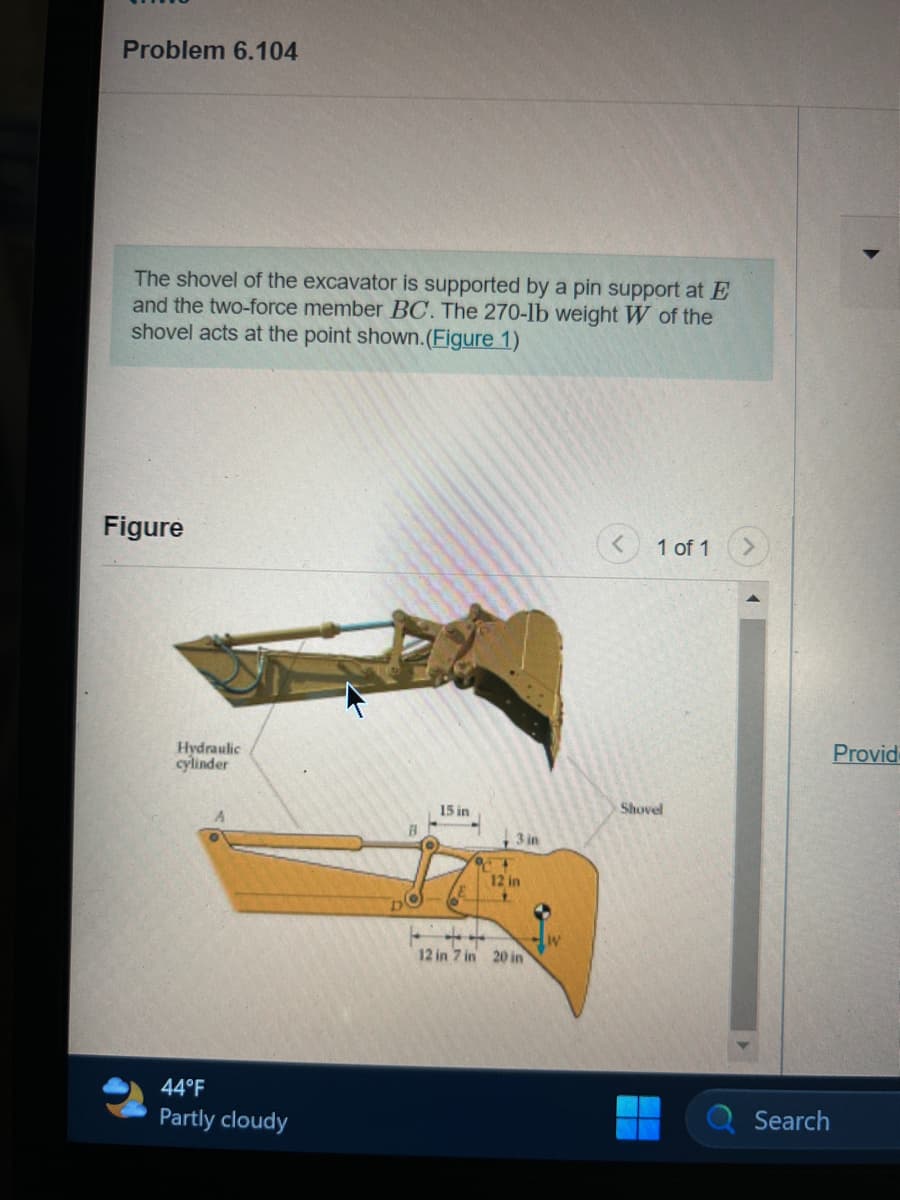 Problem 6.104
The shovel of the excavator is supported by a pin support at E
and the two-force member BC. The 270-lb weight W of the
shovel acts at the point shown. (Figure 1)
Figure
Hydraulic
cylinder
44°F
Partly cloudy
B
15 in
9+
3 in
12 in
12 in 7 in 20 in
< 1 of 1
Shovel
Search
Provid