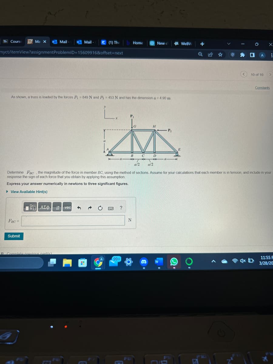 Bb Course
Ma X
FBC =
myct/itemView?assignment ProblemID=15609916&offset=next
Submit
Mail-
As shown, a truss is loaded by the forces P = 849 N and P₂ = 453 N and has the dimension a = 4.90 m
L.
195) ΑΣΦ
B. Complete previous part(s)
Mail-
M
(1) The Home
vec 3
GOND
H
- P₂
to
B
C
D
Be
99+
a/2
Determine FBC, the magnitude of the force in member BC, using the method of sections. Assume for your calculations that each member is in tension, and include in your
response the sign of each force that you obtain by applying this assumption.
Express your answer numerically in newtons to three significant figures.
▸ View Available Hint(s)
BM
N
New ch
0
B
a/2
WEBW
E
+
Q
P
O x
4x
A
:
10 of 10 >
Constants
11:55 F
3/28/20