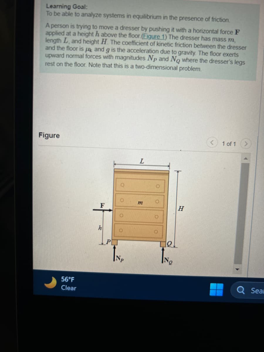 Learning Goal:
To be able to analyze systems in equilibrium in the presence of friction.
A person is trying to move a dresser by pushing it with a horizontal force F
applied at a height h above the floor. (Figure 1) The dresser has mass m,
length L, and height H. The coefficient of kinetic friction between the dresser
and the floor is and g is the acceleration due to gravity. The floor exerts
upward normal forces with magnitudes Np and No where the dresser's legs
rest on the floor. Note that this is a two-dimensional problem.
Figure
56°F
Clear
F
h
P
O
IN₂
L
m
Tel
IN₂
H
1 of 1
Ơ
Sear