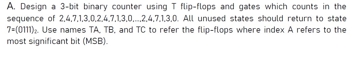 A. Design a 3-bit binary counter using T flip-flops and gates which counts in the
sequence of 2,4,7,1,3,0,2,4,7,1,3,0,...,2,4,7,1,3,0. All unused states should return to state
7=(0111)2. Use names TA, TB, and TC to refer the flip-flops where index A refers to the
most significant bit (MSB).

