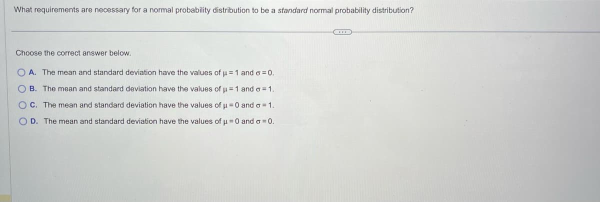 What requirements are necessary for a normal probability distribution to be a standard normal probability distribution?
Choose the correct answer below.
A. The mean and standard deviation have the values of μ = 1 and o=0.
OB. The mean and standard deviation have the values of μ = 1 and o=1.
OC. The mean and standard deviation have the values of μ = 0 and o=1.
OD. The mean and standard deviation have the values of μ = 0 and o=0.
C