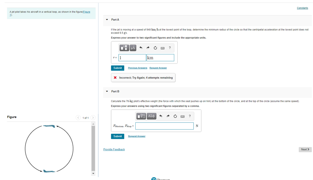 Constants
A jet pilot takes his aircraft in a vertical loop, as shown in the figure(Figure
1)
Part A
If the jet is moving at a speed of 940 km/h at the lowest point of the loop, determine the minimum radius of the circle so that the centripetal acceleration at the lowest point does not
exceed 6.5 g's.
Express your answer to two significant figures and include the appropriate units.
HA
?
r = |1
km
Submit
Previous Answers Request Answer
X Incorrect; Try Again; 4 attempts remaining
Part B
Calculate the 76-kg pilot's effective weight (the force with which the seat pushes up on him) at the bottom of the circle, and at the top of the circle (assume the same speed).
Express your answers using two significant figures separated by a comma.
Figure
< 1 of 1
FNbottom. FNtop =
Submit
Request Answer
Provide Feedback
Next >
Doorson
