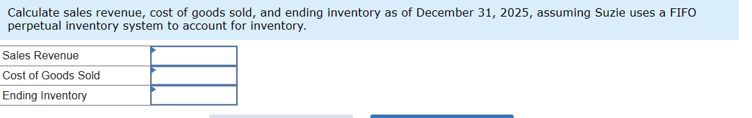 Calculate sales revenue, cost of goods sold, and ending inventory as of December 31, 2025, assuming Suzie uses a FIFO
perpetual inventory system to account for inventory.
Sales Revenue
Cost of Goods Sold
Ending Inventory