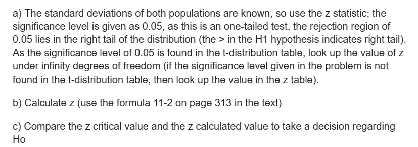 a) The standard deviations of both populations are known, so use the z statistic; the
significance level is given as 0.05, as this is an one-tailed test, the rejection region of
0.05 lies in the right tail of the distribution (the > in the H1 hypothesis indicates right tail).
As the significance level of 0.05 is found in the t-distribution table, look up the value of z
under infinity degrees of freedom (if the significance level given in the problem is not
found in the t-distribution table, then look up the value in the z table).
b) Calculate z (use the formula 11-2 on page 313 in the text)
c) Compare the z critical value and the z calculated value to take a decision regarding
Ho