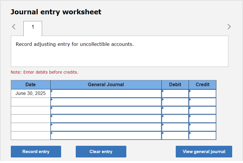 Journal entry worksheet
1
Record adjusting entry for uncollectible accounts.
Note: Enter debits before credits.
Date
June 30, 2025
Record entry
General Journal
Clear entry
Debit
Credit
View general journal
>