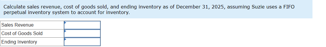 Calculate sales revenue, cost of goods sold, and ending inventory as of December 31, 2025, assuming Suzie uses a FIFO
perpetual inventory system to account for inventory.
Sales Revenue
Cost of Goods Sold
Ending Inventory