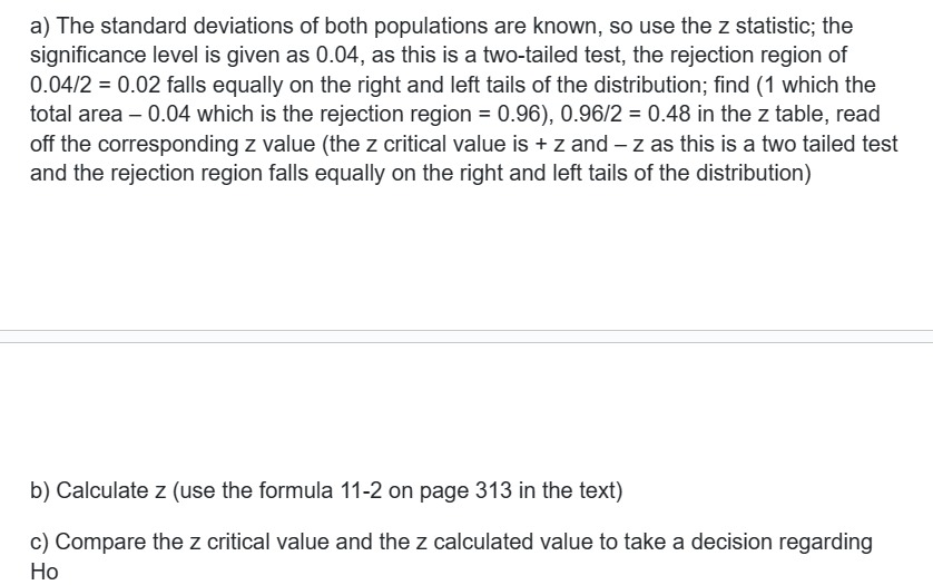 a) The standard deviations of both populations are known, so use the z statistic; the
significance level is given as 0.04, as this is a two-tailed test, the rejection region of
0.04/2 = 0.02 falls equally on the right and left tails of the distribution; find (1 which the
total area -0.04 which is the rejection region = 0.96), 0.96/2 = 0.48 in the z table, read
off the corresponding z value (the z critical value is + z and -z as this is a two tailed test
and the rejection region falls equally on the right and left tails of the distribution)
b) Calculate z (use the formula 11-2 on page 313 in the text)
c) Compare the z critical value and the z calculated value to take a decision regarding
Ho