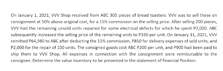 On January 1, 2021, VvV Shop received from ABC 300 pieces of bread toasters. VVV was to sell these on
consignment at 50% above original cost, for a 15% commission on the selling price. After selling 200 pieces,
vwV had the remaining unsold units repaired for some electrical defects for which he spent P2,000. ABC
subsequently increased the selling price of the remaining units to P330 per unit. On January 31, 2021, VVV
remitted P64,980 to ABC after deducting the 15% commission, P850 for delivery expenses of sold units, and
P2,000 for the repair of 100 units. The consigned goods cost ABC P200 per unit, and P900 had been paid to
ship them to Vv Shop. All expenses in connection with the consignment were reimbursable to the
consignee. Determine the value inventory to be presented in the statement of financial Position.
