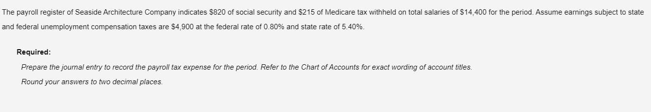 The payroll register of Seaside Architecture Company indicates $820 of social security and $215 of Medicare tax withheld on total salaries of $14,400 for the period. Assume earnings subject to state
and federal unemployment compensation taxes are $4,900 at the federal rate of 0.80% and state rate of 5.40%.
Required:
Prepare the journal entry to record the payroll tax expense for the period. Refer to the Chart of Accounts for exact wording of account titles.
Round your answers to two decimal places.
